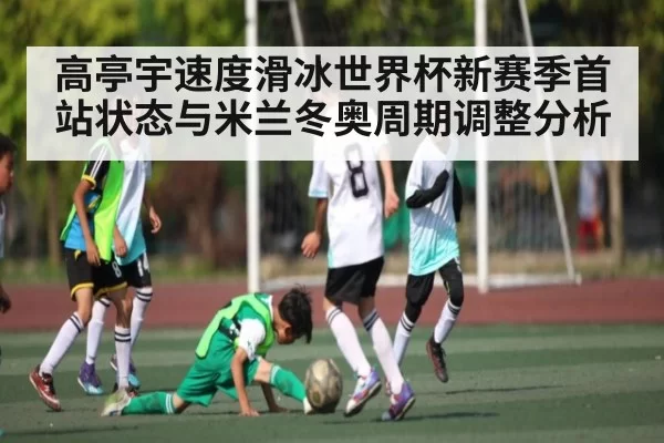 高亭宇速度滑冰世界杯新赛季首站状态与米兰冬奥周期调整分析