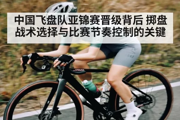 中国飞盘队亚锦赛晋级背后 掷盘战术选择与比赛节奏控制的关键